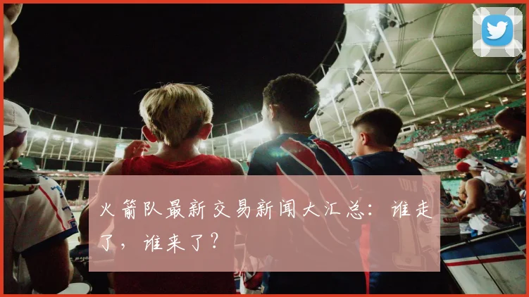 火箭队最新交易新闻大汇总：谁走了，谁来了？