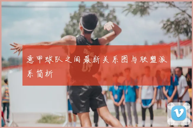 意甲球队之间最新关系图与联盟派系简析